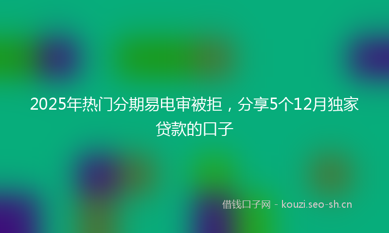 2025年热门分期易电审被拒，分享5个12月独家贷款的口子