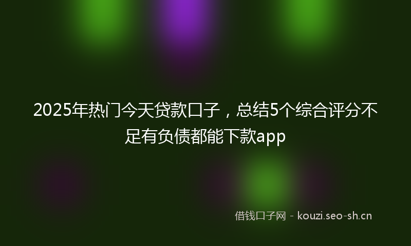 2025年热门今天贷款口子，总结5个综合评分不足有负债都能下款app