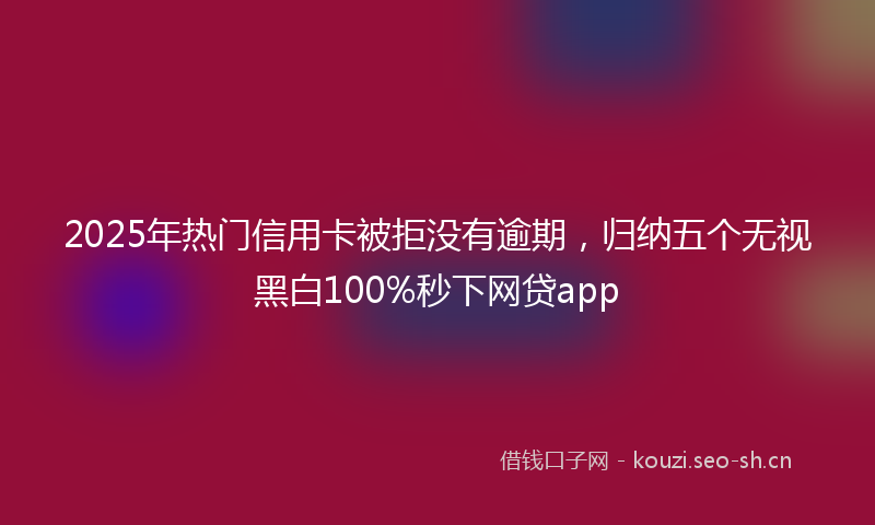 2025年热门信用卡被拒没有逾期，归纳五个无视黑白100%秒下网贷app