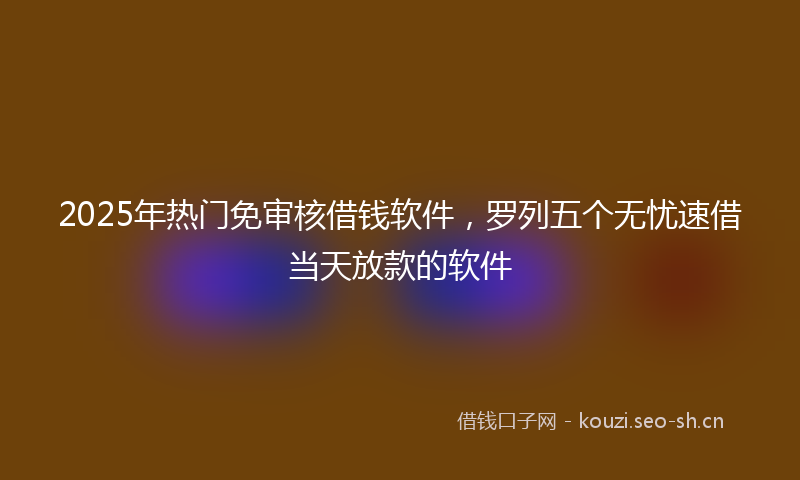 2025年热门免审核借钱软件，罗列五个无忧速借当天放款的软件