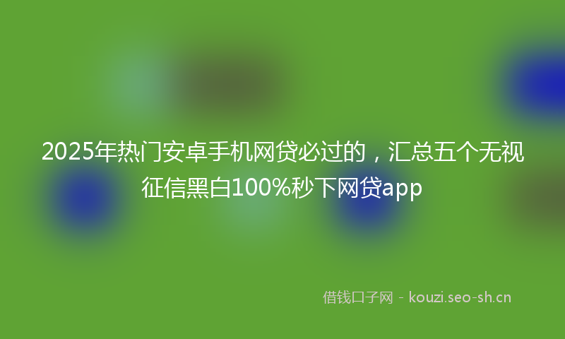 2025年热门安卓手机网贷必过的，汇总五个无视征信黑白100%秒下网贷app