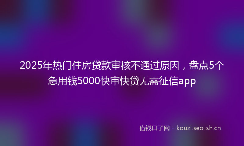 2025年热门住房贷款审核不通过原因，盘点5个急用钱5000快审快贷无需征信app