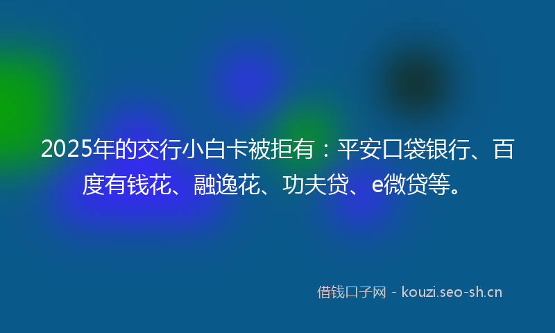 2025年的交行小白卡被拒有：平安口袋银行、百度有钱花、融逸花、功夫贷、e微贷等。