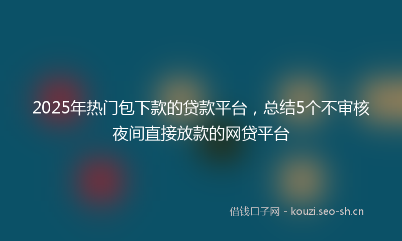 2025年热门包下款的贷款平台，总结5个不审核夜间直接放款的网贷平台