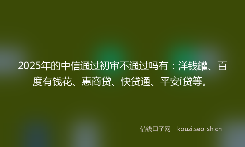2025年的中信通过初审不通过吗有：洋钱罐、百度有钱花、惠商贷、快贷通、平安i贷等。
