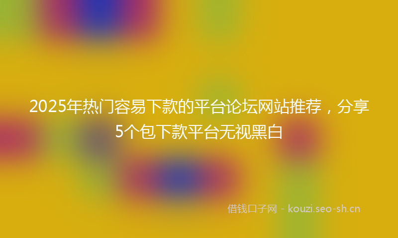2025年热门容易下款的平台论坛网站推荐，分享5个包下款平台无视黑白