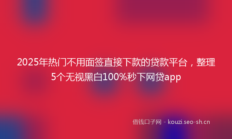 2025年热门不用面签直接下款的贷款平台，整理5个无视黑白100%秒下网贷app