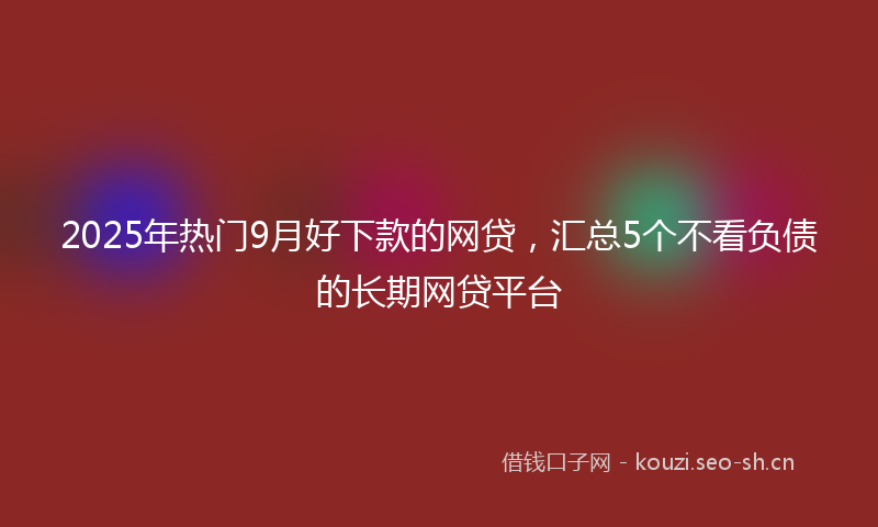 2025年热门9月好下款的网贷，汇总5个不看负债的长期网贷平台