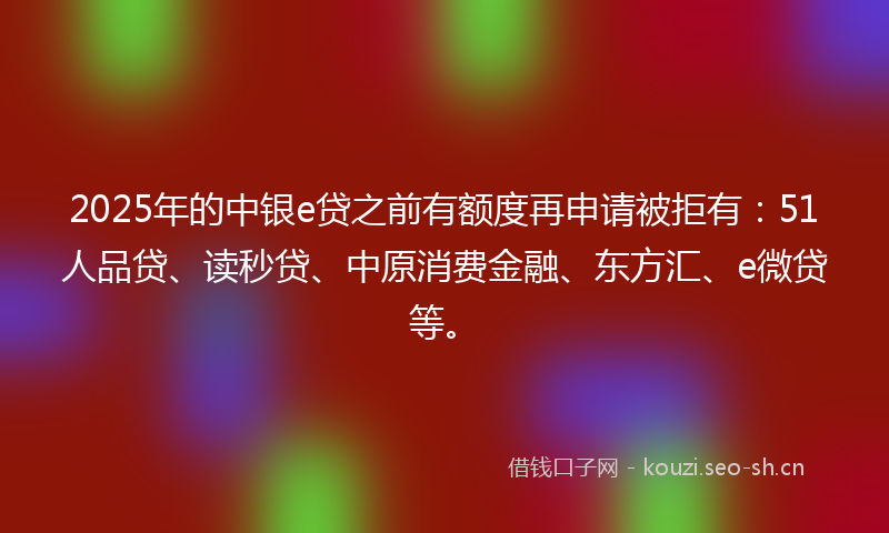 2025年的中银e贷之前有额度再申请被拒有：51人品贷、读秒贷、中原消费金融、东方汇、e微贷等。
