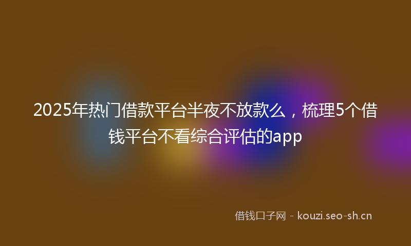 2025年热门借款平台半夜不放款么，梳理5个借钱平台不看综合评估的app