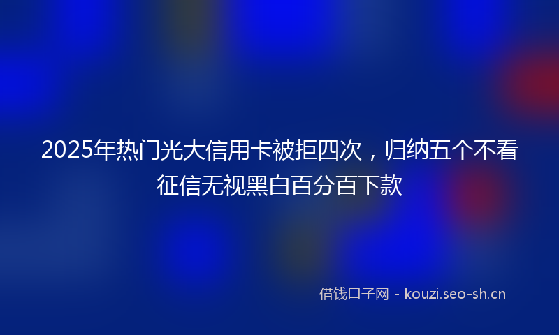 2025年热门光大信用卡被拒四次，归纳五个不看征信无视黑白百分百下款