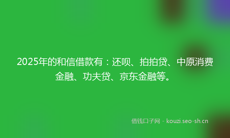 2025年的和信借款有：还呗、拍拍贷、中原消费金融、功夫贷、京东金融等。