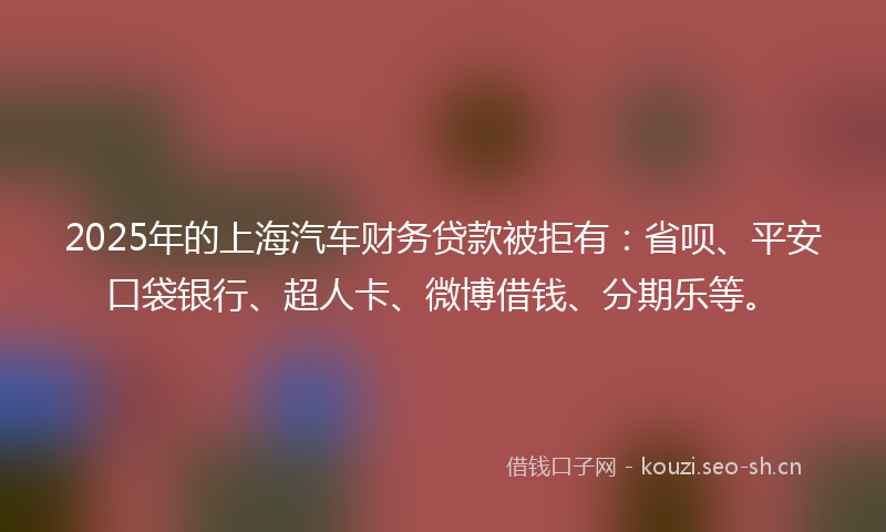 2025年的上海汽车财务贷款被拒有：省呗、平安口袋银行、超人卡、微博借钱、分期乐等。
