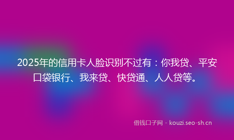2025年的信用卡人脸识别不过有：你我贷、平安口袋银行、我来贷、快贷通、人人贷等。