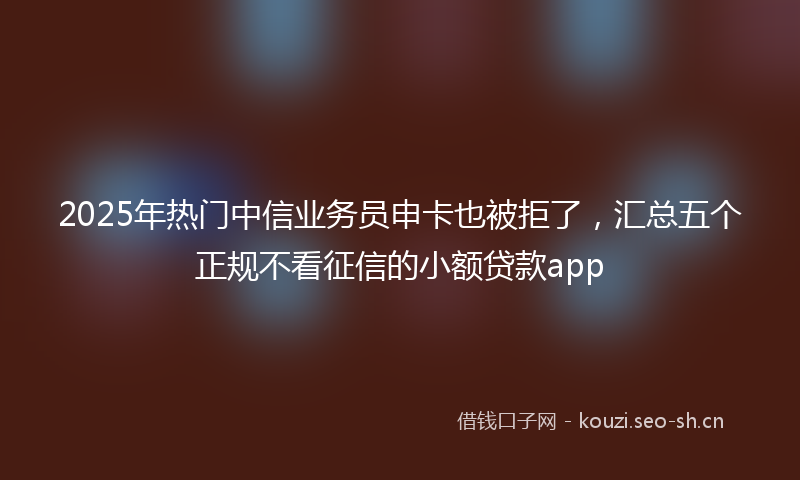 2025年热门中信业务员申卡也被拒了，汇总五个正规不看征信的小额贷款app