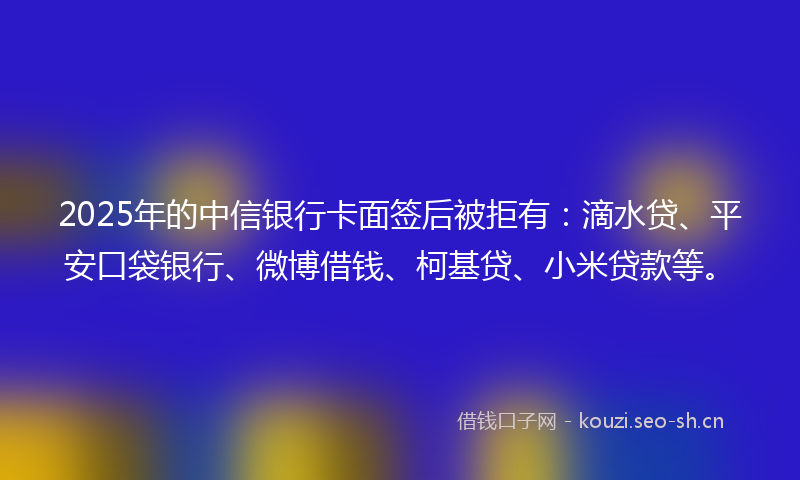 2025年的中信银行卡面签后被拒有：滴水贷、平安口袋银行、微博借钱、柯基贷、小米贷款等。