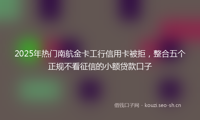 2025年热门南航金卡工行信用卡被拒，整合五个正规不看征信的小额贷款口子