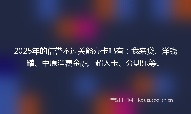 2025年的信誉不过关能办卡吗有：我来贷、洋钱罐、中原消费金融、超人卡、分期乐等。