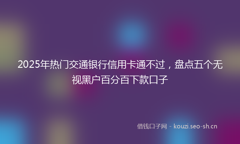 2025年热门交通银行信用卡通不过，盘点五个无视黑户百分百下款口子