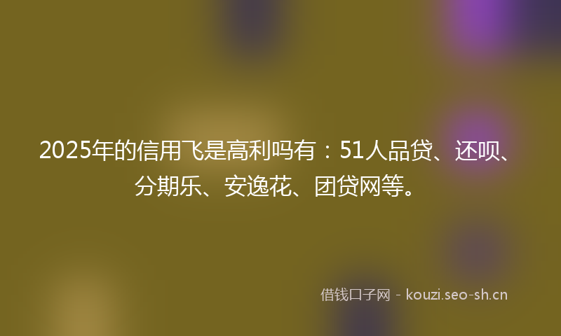 2025年的信用飞是高利吗有：51人品贷、还呗、分期乐、安逸花、团贷网等。