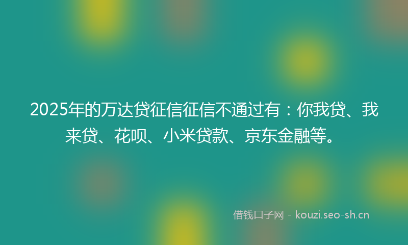 2025年的万达贷征信征信不通过有：你我贷、我来贷、花呗、小米贷款、京东金融等。