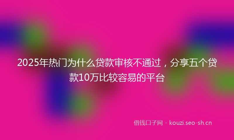2025年热门为什么贷款审核不通过，分享五个贷款10万比较容易的平台