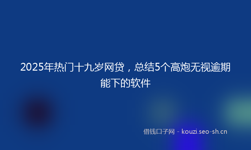 2025年热门十九岁网贷，总结5个高炮无视逾期能下的软件