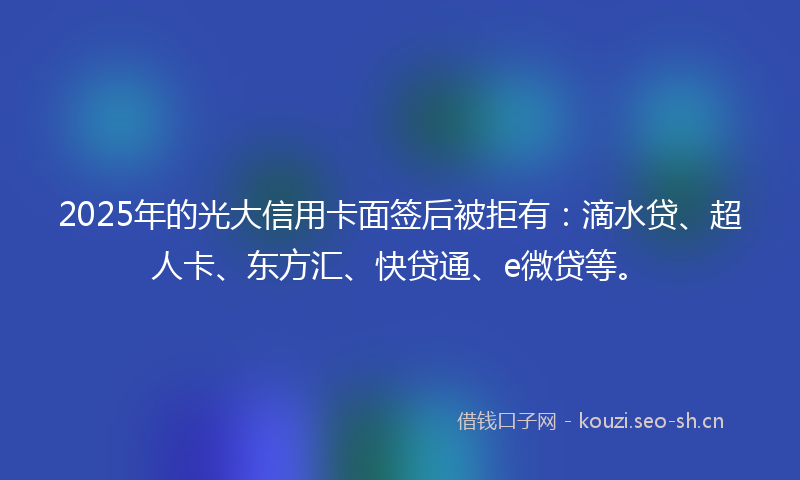 2025年的光大信用卡面签后被拒有：滴水贷、超人卡、东方汇、快贷通、e微贷等。