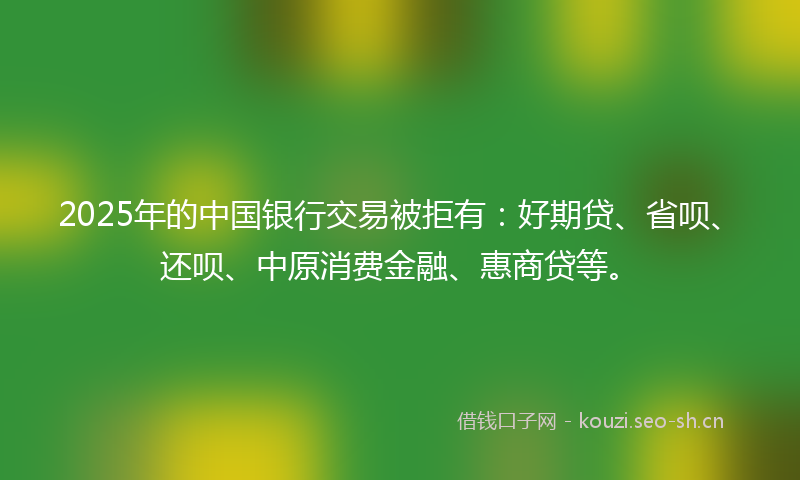2025年的中国银行交易被拒有：好期贷、省呗、还呗、中原消费金融、惠商贷等。