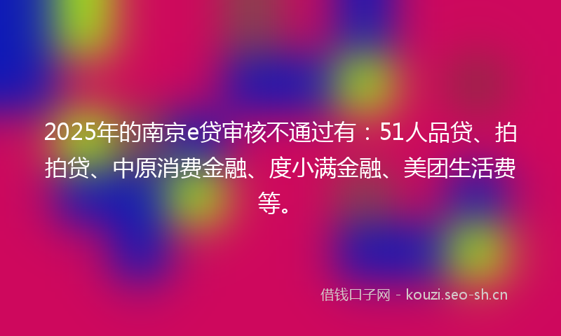 2025年的南京e贷审核不通过有：51人品贷、拍拍贷、中原消费金融、度小满金融、美团生活费等。