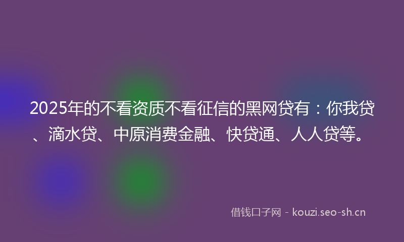 2025年的不看资质不看征信的黑网贷有：你我贷、滴水贷、中原消费金融、快贷通、人人贷等。