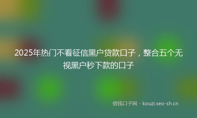 2025年热门不看征信黑户贷款口子，整合五个无视黑户秒下款的口子