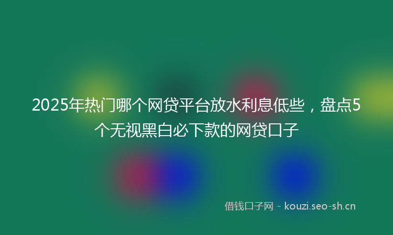 2025年热门哪个网贷平台放水利息低些，盘点5个无视黑白必下款的网贷口子