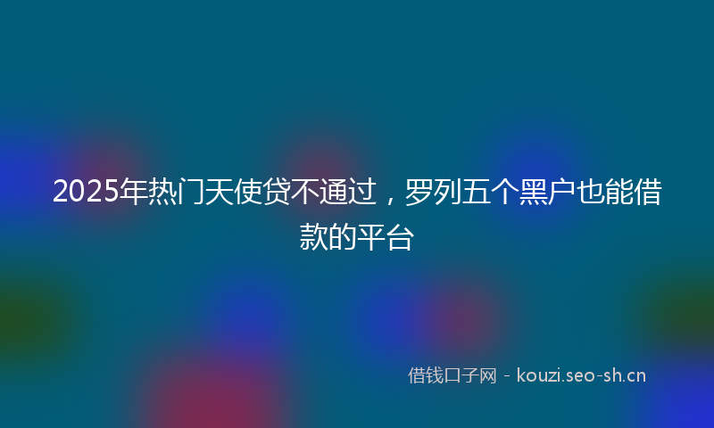 2025年热门天使贷不通过，罗列五个黑户也能借款的平台