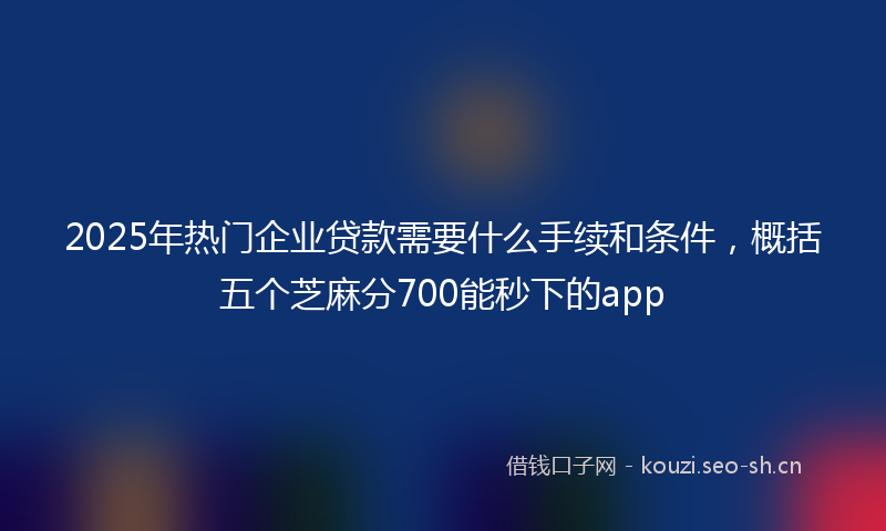 2025年热门企业贷款需要什么手续和条件，概括五个芝麻分700能秒下的app