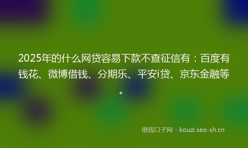 2025年的什么网贷容易下款不查征信有：百度有钱花、微博借钱、分期乐、平安i贷、京东金融等。