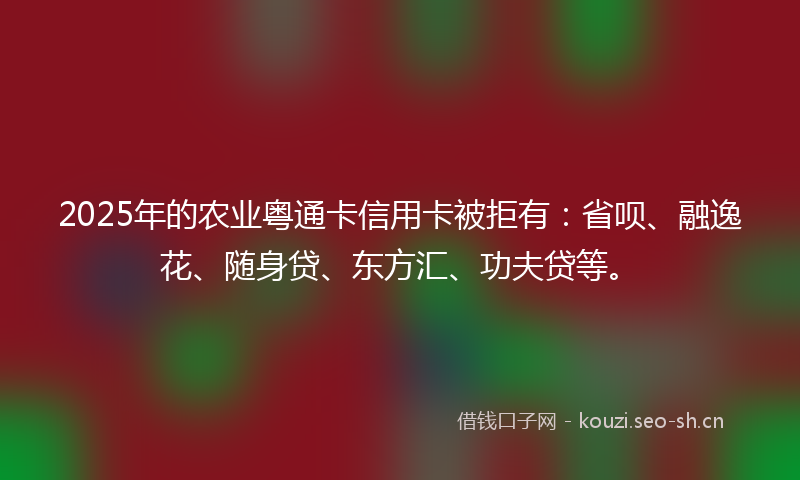 2025年的农业粤通卡信用卡被拒有：省呗、融逸花、随身贷、东方汇、功夫贷等。
