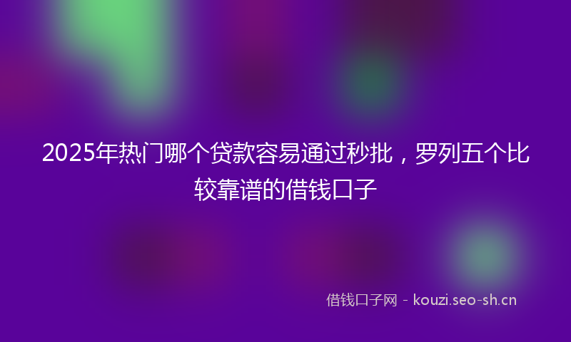 2025年热门哪个贷款容易通过秒批，罗列五个比较靠谱的借钱口子