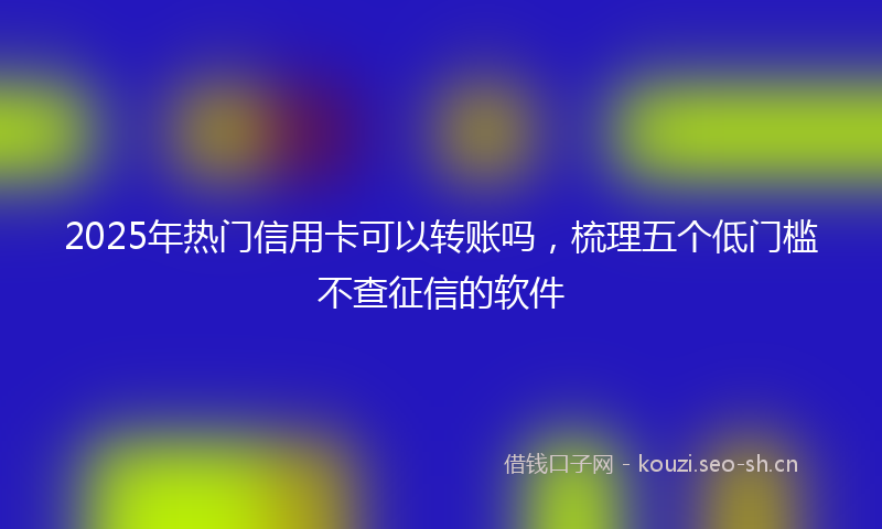 2025年热门信用卡可以转账吗，梳理五个低门槛不查征信的软件