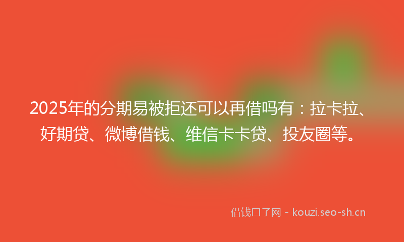2025年的分期易被拒还可以再借吗有：拉卡拉、好期贷、微博借钱、维信卡卡贷、投友圈等。