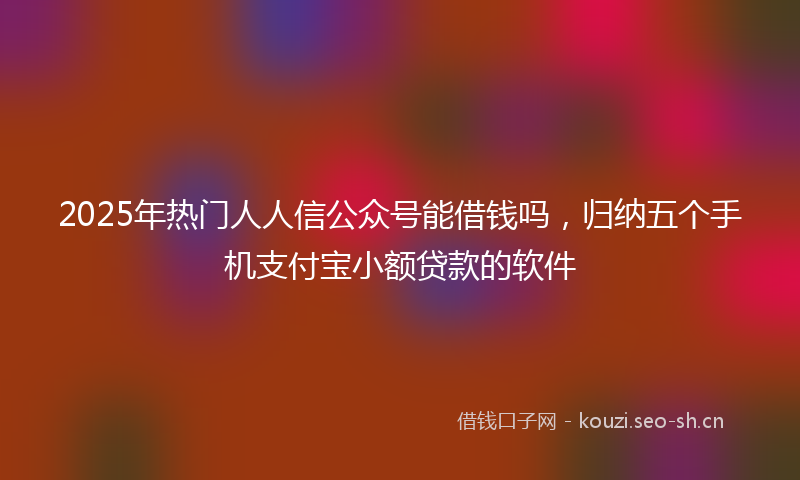 2025年热门人人信公众号能借钱吗，归纳五个手机支付宝小额贷款的软件
