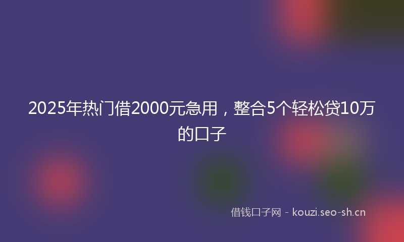2025年热门借2000元急用，整合5个轻松贷10万的口子