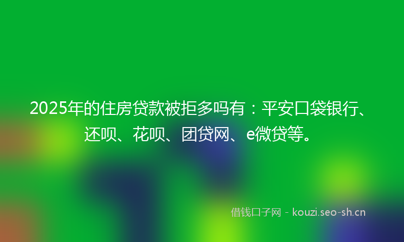 2025年的住房贷款被拒多吗有：平安口袋银行、还呗、花呗、团贷网、e微贷等。