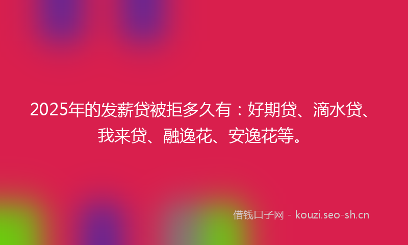 2025年的发薪贷被拒多久有：好期贷、滴水贷、我来贷、融逸花、安逸花等。