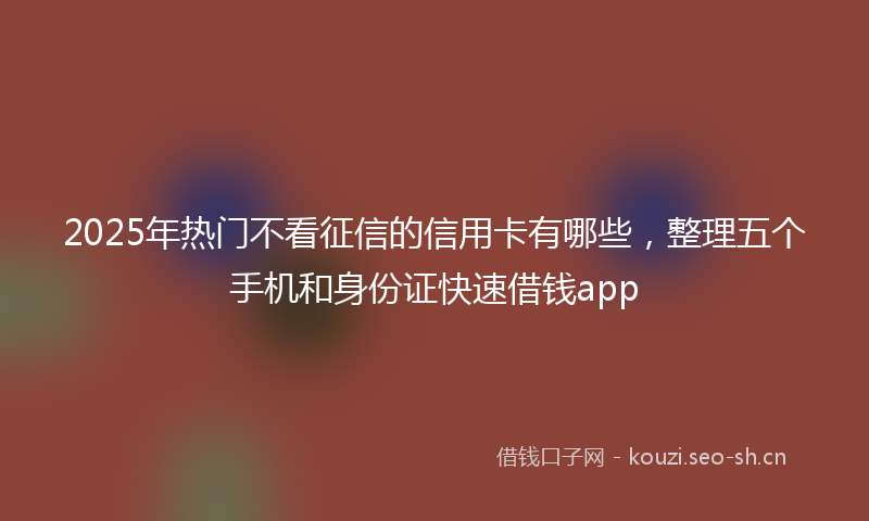 2025年热门不看征信的信用卡有哪些，整理五个手机和身份证快速借钱app