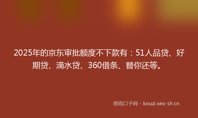 2025年的京东审批额度不下款有：51人品贷、好期贷、滴水贷、360借条、替你还等。