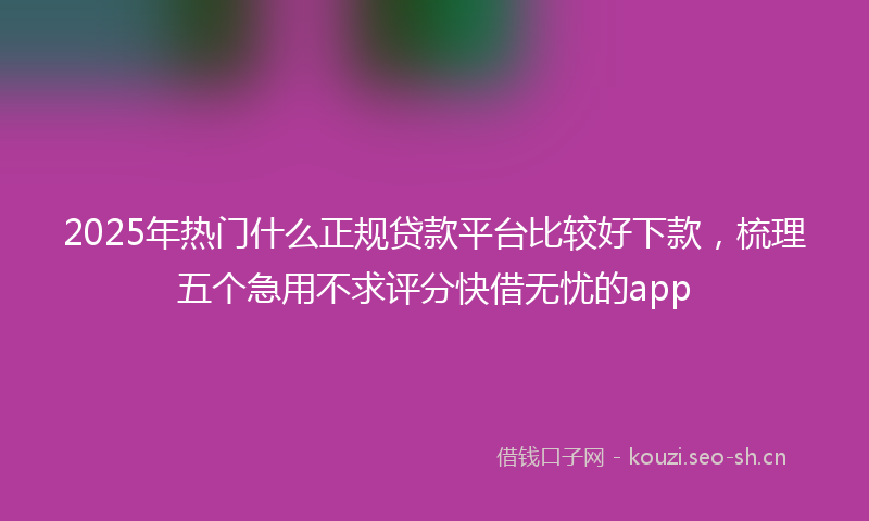2025年热门什么正规贷款平台比较好下款，梳理五个急用不求评分快借无忧的app