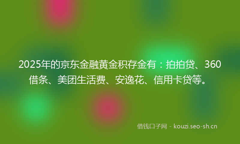 2025年的京东金融黄金积存金有：拍拍贷、360借条、美团生活费、安逸花、信用卡贷等。