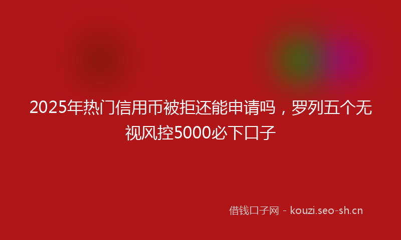 2025年热门信用币被拒还能申请吗，罗列五个无视风控5000必下口子