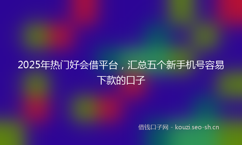 2025年热门好会借平台，汇总五个新手机号容易下款的口子